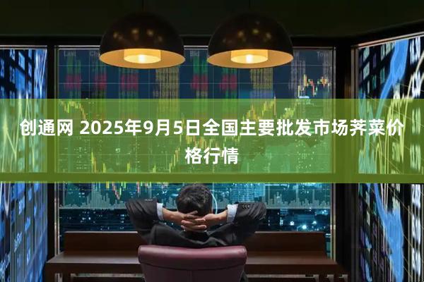 创通网 2025年9月5日全国主要批发市场荠菜价格行情