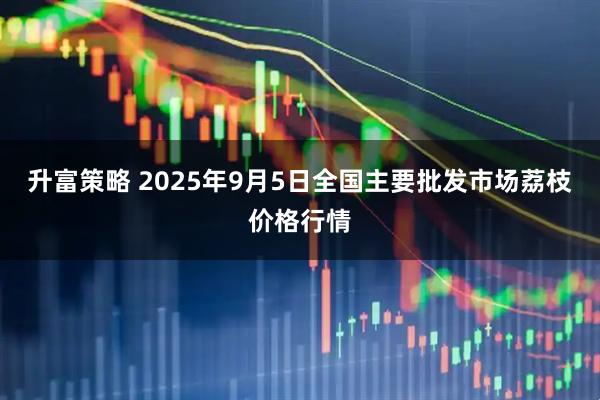 升富策略 2025年9月5日全国主要批发市场荔枝价格行情