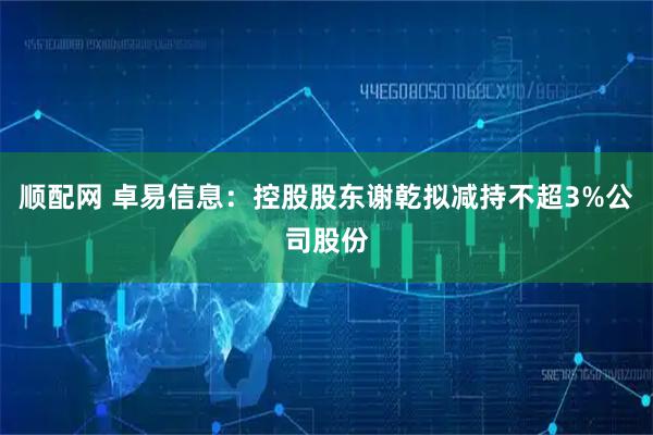 顺配网 卓易信息：控股股东谢乾拟减持不超3%公司股份