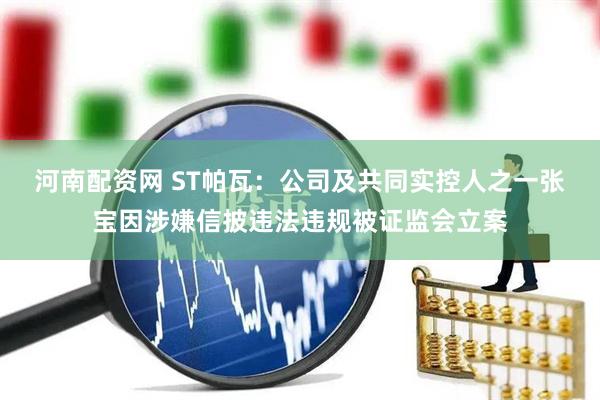 河南配资网 ST帕瓦：公司及共同实控人之一张宝因涉嫌信披违法违规被证监会立案