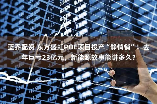 蓝乔配资 东方盛虹POE项目投产“静悄悄”！去年巨亏23亿元，新能源故事能讲多久？