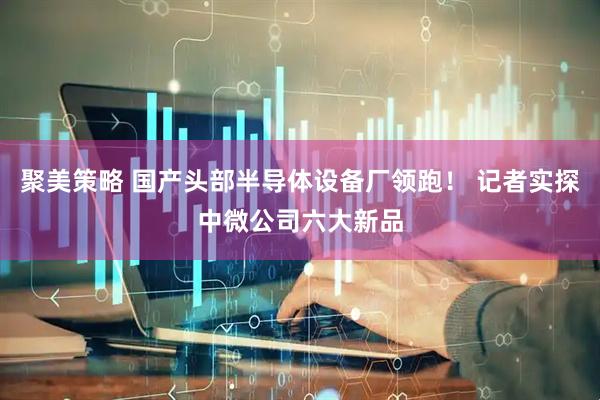 聚美策略 国产头部半导体设备厂领跑！ 记者实探中微公司六大新品