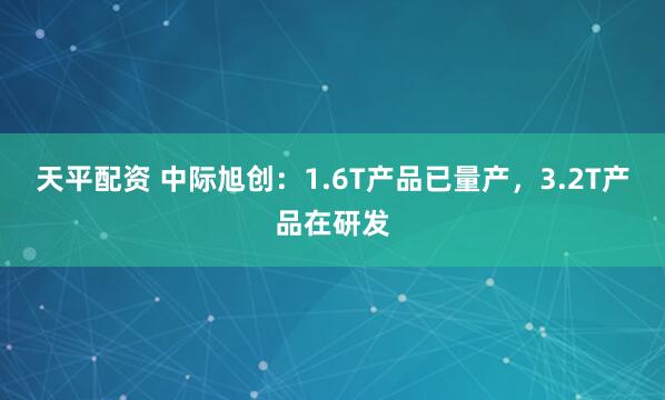 天平配资 中际旭创：1.6T产品已量产，3.2T产品在研发