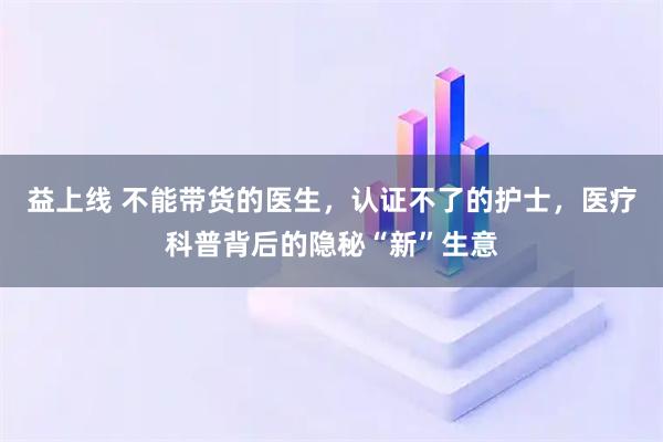 益上线 不能带货的医生，认证不了的护士，医疗科普背后的隐秘“新”生意