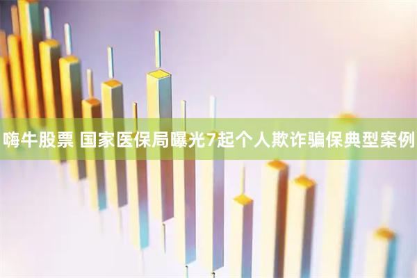 嗨牛股票 国家医保局曝光7起个人欺诈骗保典型案例