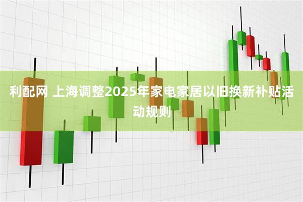 利配网 上海调整2025年家电家居以旧换新补贴活动规则