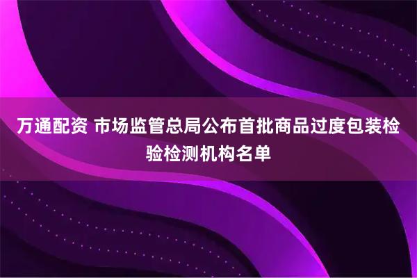 万通配资 市场监管总局公布首批商品过度包装检验检测机构名单