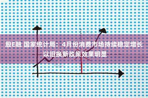 股E融 国家统计局：4月份消费市场持续稳定增长 以旧换新政策效果明显