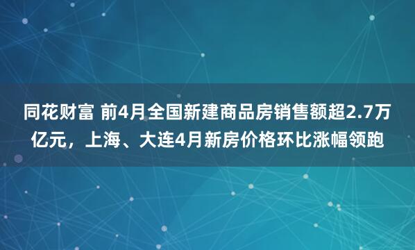 同花财富 前4月全国新建商品房销售额超2.7万亿元，上海、大连4月新房价格环比涨幅领跑