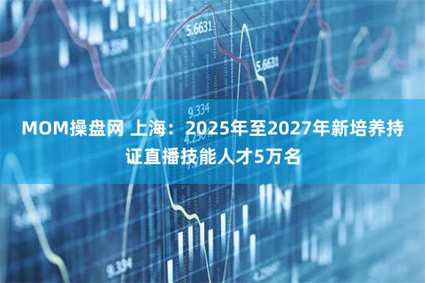 MOM操盘网 上海：2025年至2027年新培养持证直播技能人才5万名