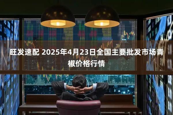 旺发速配 2025年4月23日全国主要批发市场青椒价格行情