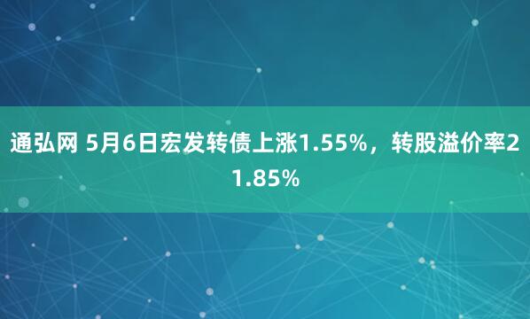 通弘网 5月6日宏发转债上涨1.55%，转股溢价率21.85%