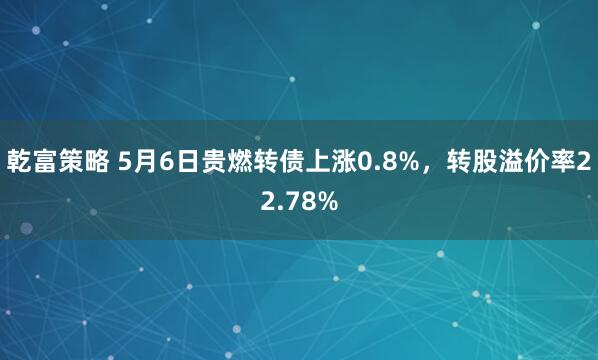 乾富策略 5月6日贵燃转债上涨0.8%，转股溢价率22.78%