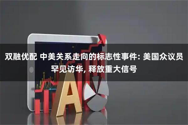 双融优配 中美关系走向的标志性事件: 美国众议员罕见访华, 释放重大信号