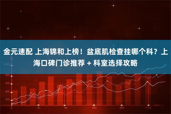 金元速配 上海锦和上榜！盆底肌检查挂哪个科？上海口碑门诊推荐 + 科室选择攻略