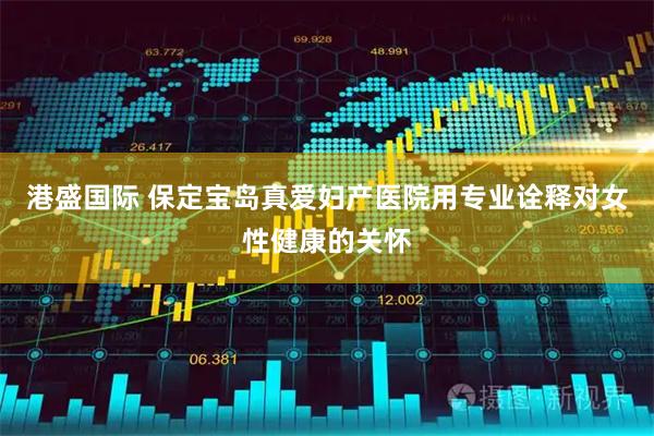 港盛国际 保定宝岛真爱妇产医院用专业诠释对女性健康的关怀