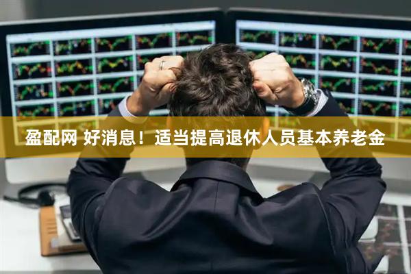 盈配网 好消息！适当提高退休人员基本养老金
