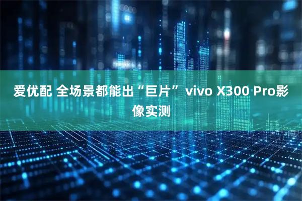爱优配 全场景都能出“巨片” vivo X300 Pro影像实测