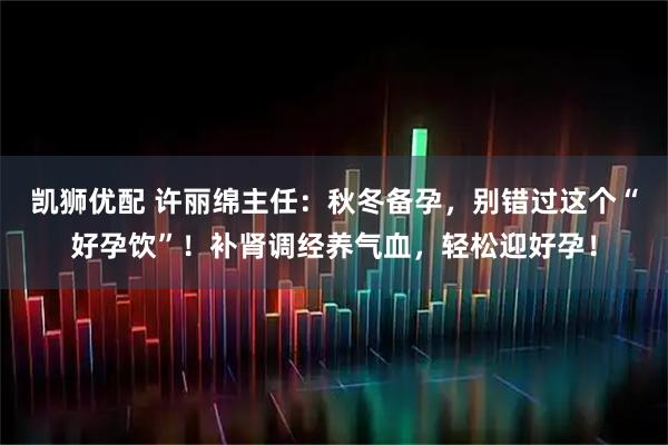 凯狮优配 许丽绵主任：秋冬备孕，别错过这个“好孕饮”！补肾调经养气血，轻松迎好孕！