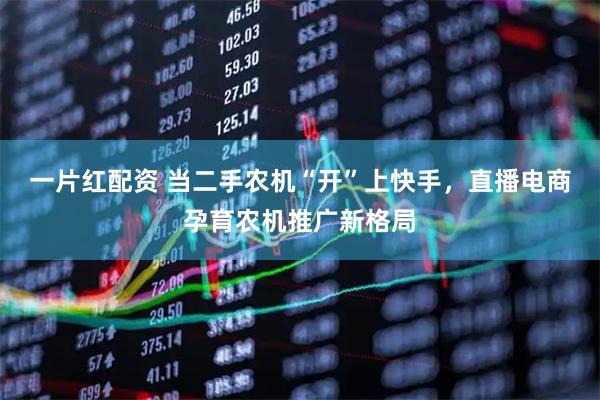 一片红配资 当二手农机“开”上快手，直播电商孕育农机推广新格局