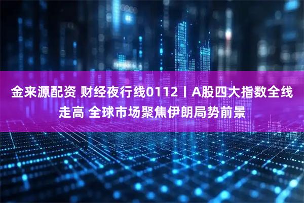 金来源配资 财经夜行线0112丨A股四大指数全线走高 全球市场聚焦伊朗局势前景
