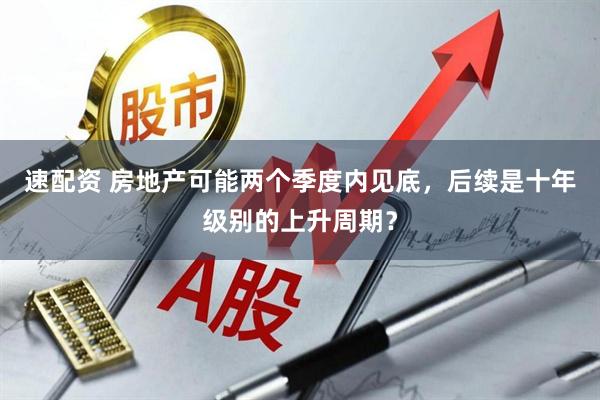 速配资 房地产可能两个季度内见底，后续是十年级别的上升周期？