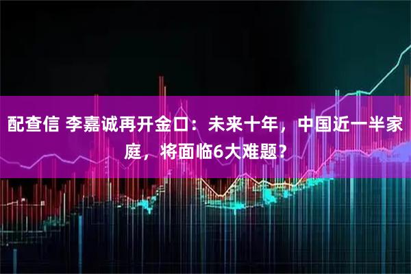 配查信 李嘉诚再开金口：未来十年，中国近一半家庭，将面临6大难题？