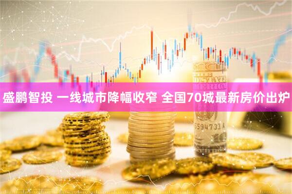 盛鹏智投 一线城市降幅收窄 全国70城最新房价出炉