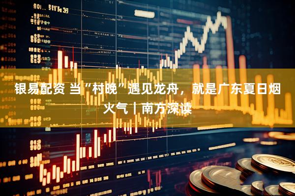 银易配资 当“村晚”遇见龙舟，就是广东夏日烟火气｜南方深读