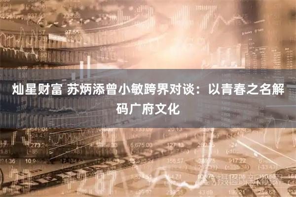 灿星财富 苏炳添曾小敏跨界对谈：以青春之名解码广府文化
