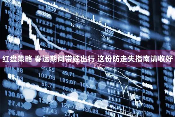 红盘策略 春运期间带娃出行 这份防走失指南请收好