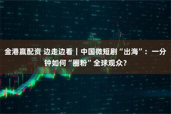 金港赢配资 边走边看｜中国微短剧“出海”：一分钟如何“圈粉”全球观众？