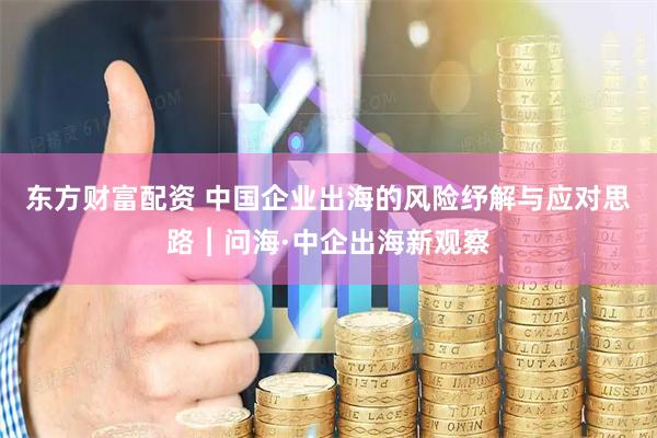 东方财富配资 中国企业出海的风险纾解与应对思路︱问海·中企出海新观察