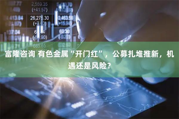 富隆咨询 有色金属“开门红”，公募扎堆推新，机遇还是风险？