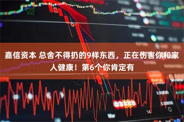 嘉信资本 总舍不得扔的9样东西，正在伤害你和家人健康！第6个你肯定有