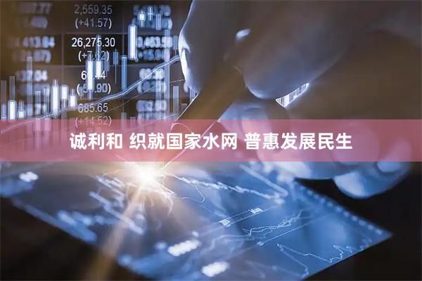 诚利和 织就国家水网 普惠发展民生