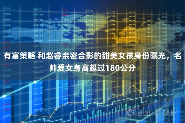 有富策略 和赵睿亲密合影的甜美女孩身份曝光，名帅爱女身高超过180公分