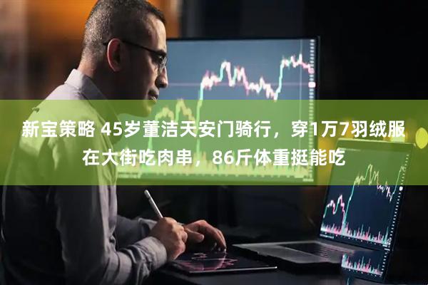 新宝策略 45岁董洁天安门骑行，穿1万7羽绒服在大街吃肉串，86斤体重挺能吃
