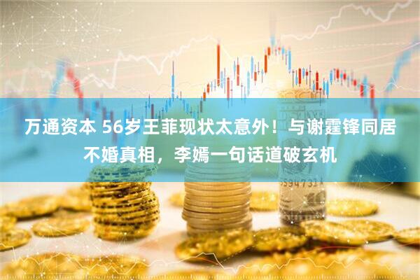 万通资本 56岁王菲现状太意外！与谢霆锋同居不婚真相，李嫣一句话道破玄机