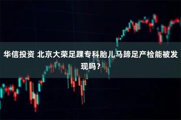 华信投资 北京大荣足踝专科胎儿马蹄足产检能被发现吗？