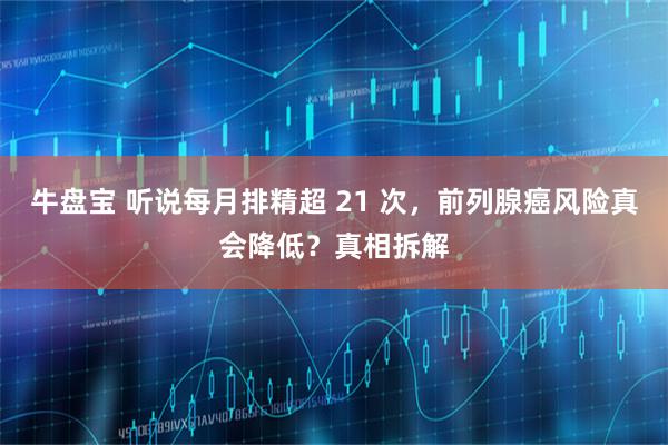 牛盘宝 听说每月排精超 21 次，前列腺癌风险真会降低？真相拆解