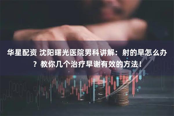 华星配资 沈阳曙光医院男科讲解：射的早怎么办？教你几个治疗早谢有效的方法！