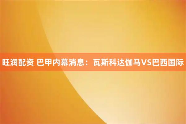 旺润配资 巴甲内幕消息：瓦斯科达伽马VS巴西国际