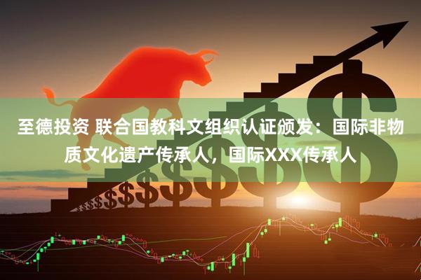 至德投资 联合国教科文组织认证颁发：国际非物质文化遗产传承人，国际XXX传承人