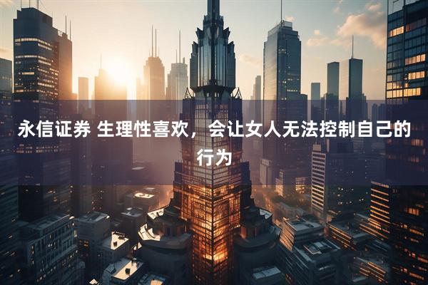 永信证券 生理性喜欢，会让女人无法控制自己的行为