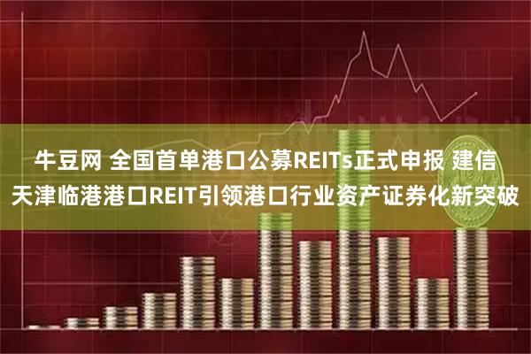 牛豆网 全国首单港口公募REITs正式申报 建信天津临港港口REIT引领港口行业资产证券化新突破