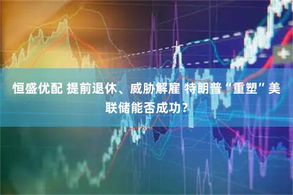 恒盛优配 提前退休、威胁解雇 特朗普“重塑”美联储能否成功？