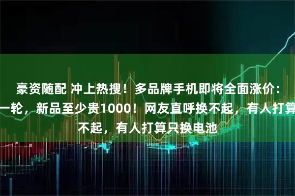 豪资随配 冲上热搜！多品牌手机即将全面涨价：可能不止一轮，新品至少贵1000！网友直呼换不起，有人打算只换电池