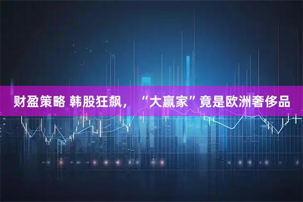财盈策略 韩股狂飙， “大赢家”竟是欧洲奢侈品