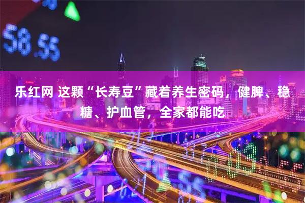 乐红网 这颗“长寿豆”藏着养生密码，健脾、稳糖、护血管，全家都能吃